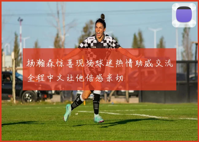 杨瀚森惊喜现场球迷热情助威交流全程中文让他倍感亲切