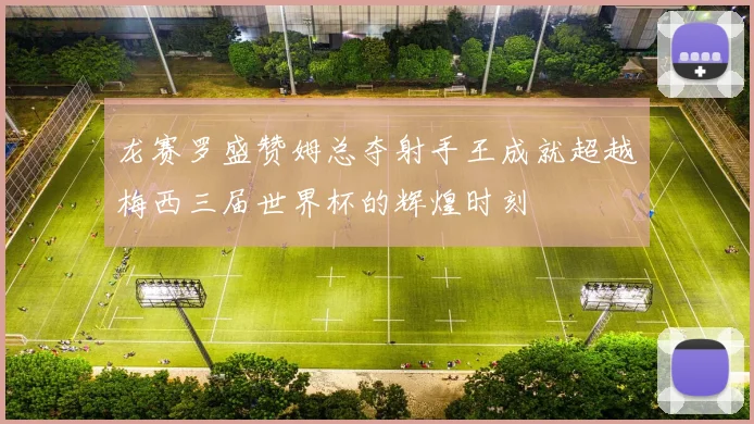 龙赛罗盛赞姆总夺射手王成就超越梅西三届世界杯的辉煌时刻