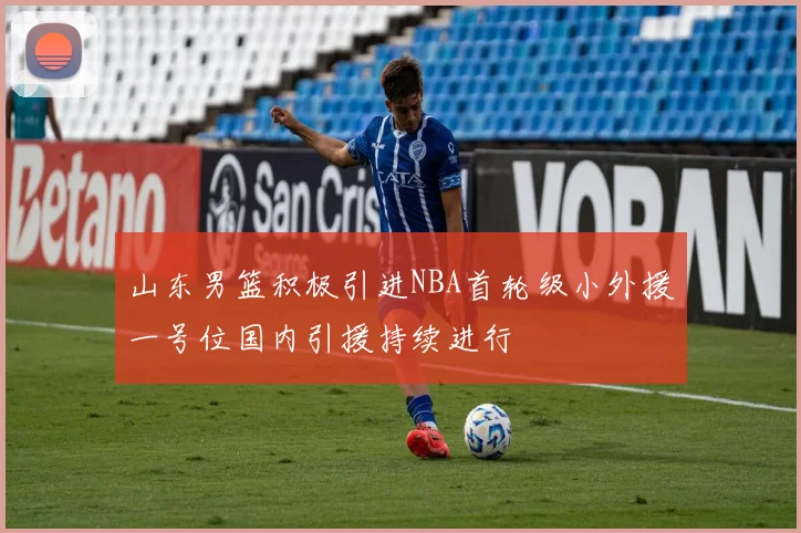 山东男篮积极引进NBA首轮级小外援一号位国内引援持续进行