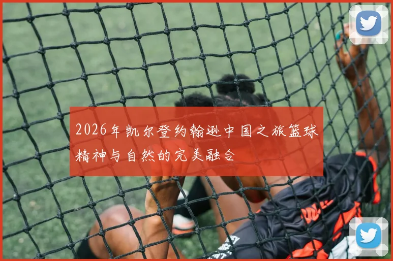 2026年凯尔登约翰逊中国之旅篮球精神与自然的完美融合